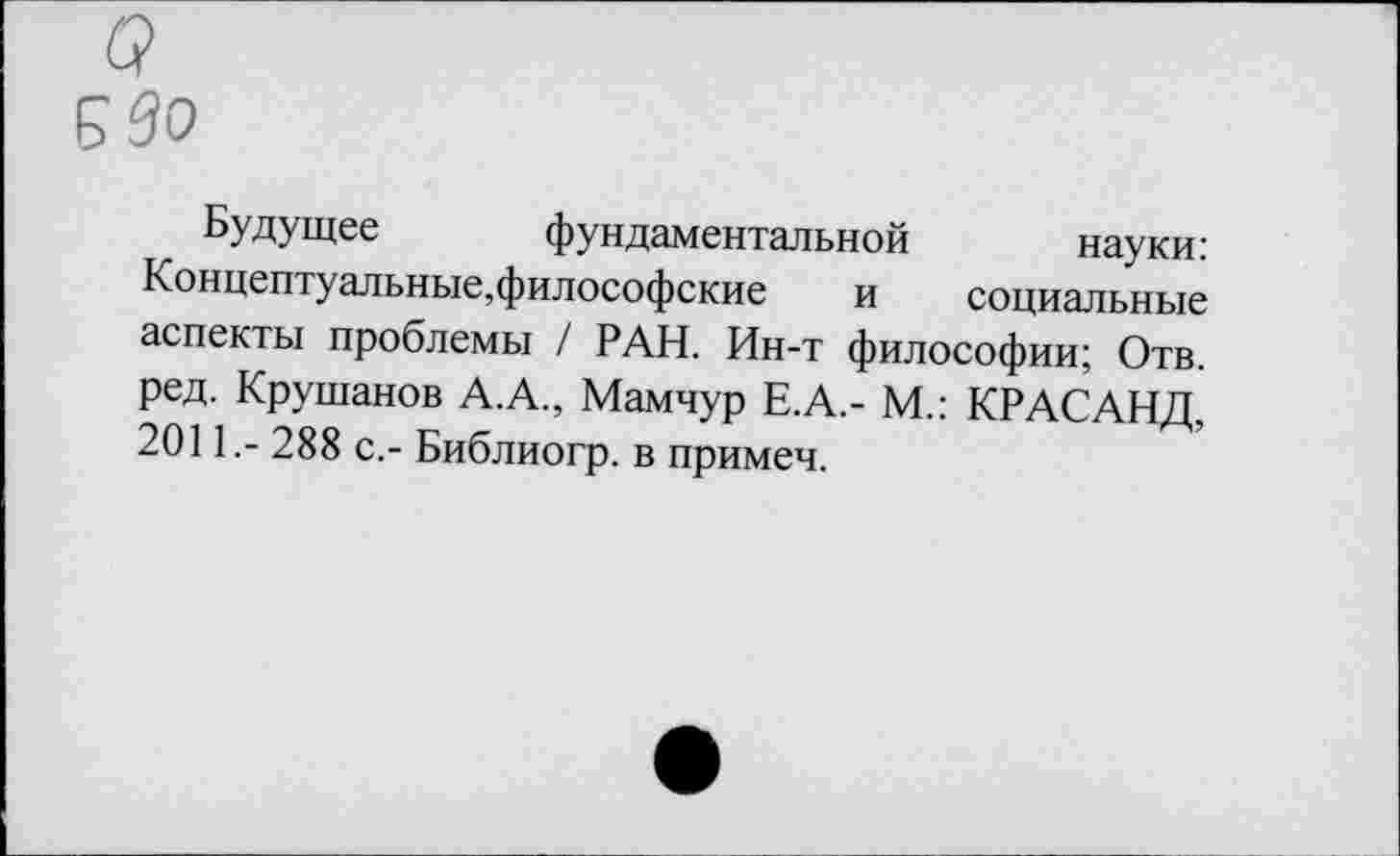 ﻿о
Б во
Будущее фундаментальной науки: Концептуальные,философские и социальные аспекты проблемы / РАН. Ин-т философии; Отв. ред. Крушанов А.А., Мамчур Е.А.- М.: КРАСАНД, 2011,- 288 с.- Библиогр. в примеч.